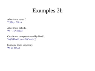 Examples 2b
Alice trusts herself.
T(Alice, Alice)
Alice trusts nobody.
x T(Alice,x)
Carol trusts everyone trusted by David.
x(T(David,x)  T(Carol,x))
Everyone trusts somebody.
x y T(x,y)
 