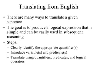 Translating from English
• There are many ways to translate a given
sentence
• The goal is to produce a logical expression that is
simple and can be easily used in subsequent
reasoning
• Steps:
– Clearly identify the appropriate quantifier(s)
– Introduce variable(s) and predicate(s)
– Translate using quantifiers, predicates, and logical
operators
 