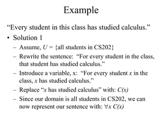 Example
“Every student in this class has studied calculus.”
• Solution 1
– Assume, U = {all students in CS202}
– Rewrite the sentence: “For every student in the class,
that student has studied calculus.”
– Introduce a variable, x: “For every student x in the
class, x has studied calculus.”
– Replace “x has studied calculus” with: C(x)
– Since our domain is all students in CS202, we can
now represent our sentence with: x C(x)
 