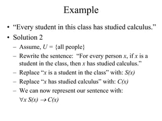 Example
• “Every student in this class has studied calculus.”
• Solution 2
– Assume, U = {all people}
– Rewrite the sentence: “For every person x, if x is a
student in the class, then x has studied calculus.”
– Replace “x is a student in the class” with: S(x)
– Replace “x has studied calculus” with: C(x)
– We can now represent our sentence with:
x S(x)  C(x)
 
