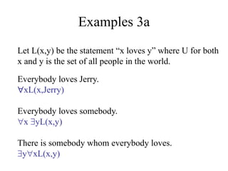Examples 3a
Let L(x,y) be the statement “x loves y” where U for both
x and y is the set of all people in the world.
Everybody loves Jerry.
xL(x,Jerry)
Everybody loves somebody.
x yL(x,y)
There is somebody whom everybody loves.
yxL(x,y)
 