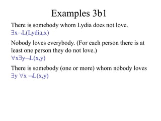 Examples 3b1
There is somebody whom Lydia does not love.
xL(Lydia,x)
Nobody loves everybody. (For each person there is at
least one person they do not love.)
xyL(x,y)
There is somebody (one or more) whom nobody loves
y x L(x,y)
 