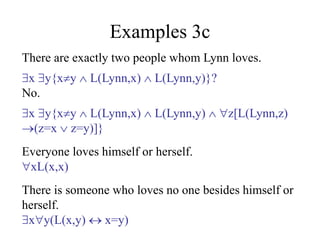 Examples 3c
There are exactly two people whom Lynn loves.
x y{xy  L(Lynn,x)  L(Lynn,y)}?
No.
x y{xy  L(Lynn,x)  L(Lynn,y)  z[L(Lynn,z)
(z=x  z=y)]}
Everyone loves himself or herself.
xL(x,x)
There is someone who loves no one besides himself or
herself.
xy(L(x,y)  x=y)
 