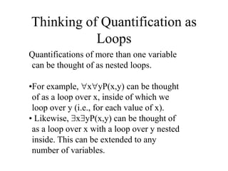 Thinking of Quantification as
Loops
Quantifications of more than one variable
can be thought of as nested loops.
•For example, xyP(x,y) can be thought
of as a loop over x, inside of which we
loop over y (i.e., for each value of x).
• Likewise, xyP(x,y) can be thought of
as a loop over x with a loop over y nested
inside. This can be extended to any
number of variables.
 