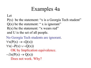 Examples 4a
Let
P(x) be the statement: “x is a Georgia Tech student”
Q(x) be the statement: “ x is ignorant”
R(x) be the statement: “x wears red”
and U is the set of all people.
No Georgia Tech students are ignorant.
x(P(x) Q(x))
x(P(x) Q(x))
OK by Implication equivalence.
x(P(x)  Q(x))
Does not work. Why?
 