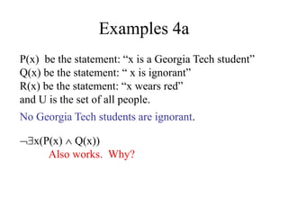 Examples 4a
P(x) be the statement: “x is a Georgia Tech student”
Q(x) be the statement: “ x is ignorant”
R(x) be the statement: “x wears red”
and U is the set of all people.
No Georgia Tech students are ignorant.
x(P(x)  Q(x))
Also works. Why?
 