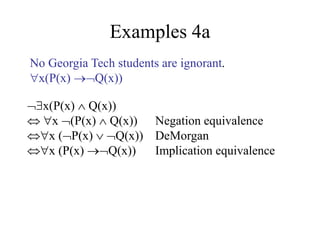 Examples 4a
x(P(x)  Q(x))
 x (P(x)  Q(x)) Negation equivalence
x (P(x)  Q(x)) DeMorgan
x (P(x) Q(x)) Implication equivalence
No Georgia Tech students are ignorant.
x(P(x) Q(x))
 