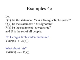 Examples 4c
Let
P(x) be the statement: “x is a Georgia Tech student”
Q(x) be the statement: “ x is ignorant”
R(x) be the statement: “x wears red”
and U is the set of all people.
No Georgia Tech student wears red.
x(P(x) R(x))
What about this?
x(R(x)  P(x))
 