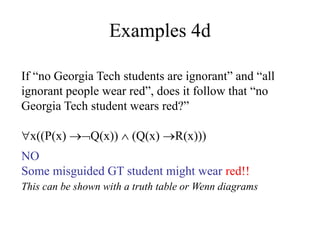 Examples 4d
If “no Georgia Tech students are ignorant” and “all
ignorant people wear red”, does it follow that “no
Georgia Tech student wears red?”
x((P(x) Q(x))  (Q(x) R(x)))
NO
Some misguided GT student might wear red!!
This can be shown with a truth table or Wenn diagrams
 