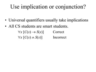 Use implication or conjunction?
• Universal quantifiers usually take implications
• All CS students are smart students.
x [C(x)  S(x)] Correct
x [C(x)  S(x)] Incorrect
 