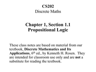 CS202
Discrete Maths
Chapter 1, Section 1.1
Propositional Logic
These class notes are based on material from our
textbook, Discrete Mathematics and Its
Applications, 6th ed., by Kenneth H. Rosen. They
are intended for classroom use only and are not a
substitute for reading the textbook.
 