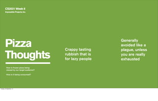 Pizza
Thoughts
CS2031 Week 6
Crappy tasting
rubbish that is
for lazy people
Impossible Projects, Inc.
How is frozen pizza being
viewed by our target audience?
How is it being consumed?
Generally
avoided like a
plague, unless
you are really
exhausted
Tuesday, 24 September, 13
 