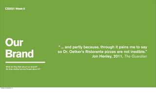 Our
Brand
CS2031 Week 6
What do they feel about our brand?
Do they dislike/ignore/forget about it?
“ ... and partly because, through it pains me to say
so Dr. Oetker’s Ristorante pizzas are not inedible.”
Jon Henley, 2011, The Guardian
Tuesday, 24 September, 13
 
