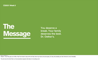 The
Message
CS2031 Week 6
You deserve a
break. Your family
deserves the best.
Dr. Oetker’s.
Tuesday, 24 September, 13
Reason: Once they get out of office, they’ll be forced to stop work and they have to go down and eat anyway. So they will probably join their friends for lunch thereafter.
The print ad will remind them on the educational aspects (the facts) of not eating lunch.
 