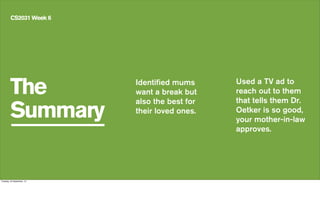 The
Summary
CS2031 Week 6
Identified mums
want a break but
also the best for
their loved ones.
Used a TV ad to
reach out to them
that tells them Dr.
Oetker is so good,
your mother-in-law
approves.
Tuesday, 24 September, 13
 
