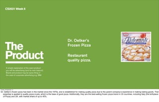 The
Product
CS2031 Week 6
Dr. Oetker’s
Frozen Pizza
Restaurant
quality pizza.
A simple explanation of the exact product
you will be advertising (and its main feature).
Brand and product may be same thing in
the case of corporate advertising e.g. IBM
Tuesday, 24 September, 13
Dr. Oetker’s frozen pizza has been in the market since the 1970s, and is established for making quality pizza due to the parent company’s experience in making baking goods. That
expertise is applied to quality pizza crusts, which is the base of good pizza. Additionally, they are the best-selling frozen pizza brand in 33 countries, including Italy (the birthplace
of Pizza) and UK, with market share of up to 40%.
 