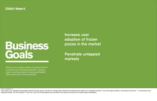 Business
Goals
CS2031 Week 6
Increase user
adoption of frozen
pizzas in the market
Penetrate untapped
markets
What are you trying to achieve in business terms?
Is it about trial, increasing penetration, growing
share, cementing loyalty, increasing profitability?
What is the source of this business?
Tuesday, 24 September, 13
Since there’s an unhealthy perception towards frozen pizzas, we plan to change that mindset by marketing the product to untapped markets. The core target markets, according to Fairprice — are working men,
especially adults, for this product. There are a fair bit of housewives that purchase this brand, but those are usually expat housewives.
 