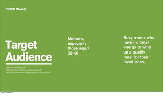 Target
Audience
CS2031 Week 6
Mothers,
especially
those aged
25-40
Who are we talking to?
What are they thinking and feeling about?
What are the relevant things going on in their lives?
Busy mums who
have no time/
energy to whip
up a quality
meal for their
loved ones.
Tuesday, 24 September, 13
 