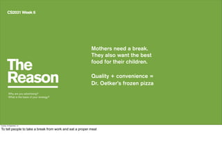 The
Reason
CS2031 Week 6
Mothers need a break.
They also want the best
food for their children.
Quality + convenience =
Dr. Oetker’s frozen pizza
Why are you advertising?
What is the basis of your strategy?
Tuesday, 24 September, 13
To tell people to take a break from work and eat a proper meal
 