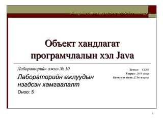Объект хандлагат програмчлалын хэл  Java Хичээл :  CS203 Улирал :  2010  хавар Бэлтгэсэн багш :   Д.Энхжаргал Mongolia University of Science & Technology Лабораторийн ажил №  10 Лабораторийн   ажлуудын нэгдсэн хамгаалалт  Оноо:  5 