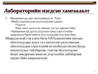 Лабораторийн нэгдсэн хамгаалалт 3.  Програмын үр дүнг төгөлдөржүүлэх. Үүнд:  Файлд хадгалагдсан мэдээллүүдийг уншин Текстэн html эсвэл хүснэгтэн тайланг тус тус гаргадаг байх.  Програмын үр дүн нь агуулгын хувьд хэрэглэгчийн шаардлагад бүрэн нийцэх мэдээллүүдийг агуулсан байх.  Шаардлагатай гэж үзвэл багш ОХТехнологийн онолын ойлголтуудаас асуух тул хичээлээр үзсэн онолын ойлголтуудын хэрэглээний ач холбогдол болон бусад онцлогуудыг тайлбарлаж, тэдгээр ойлголтуудыг бодит амьдралын жишээн дээр холбон тайлбарлаж чаддаг байх шаардлагатай. 