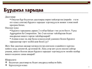 Бүрдмэл харьцаа Даалгавар: Оюутан бүр бодлогын даалгавраа өөрөө хийсвэрлэж  ( өөрийн  гэсэн нэг класс сонгож )  бүрдмэл харьцааг хэрэгжүүлсэн жижиг хэмжээний програм бичих.  Онолын хувд: Бүрдмэл харьцааны дараах 2 хэлбэр байдаг гэж үзсэн билээ.   Үүнд:  Aggregation  ба  Composition.  Энэ 2-ын ялгааг тайлбарлаж бодит амьдралын жишээ гарган тайлбарлаарай ! Аливаа класс нь өөр бусад классуудтай удамшил болон бүрдмэл харьцаагаар зэрэг холбогдож болох уу? Жич: Бие даалтын ажлаар хөгжүүлэхээр сонгосон сэдвийнхээ хүрээнд хийвэл илүү дөхөмтэй, үр өгөөжтэй. Лекц дээр авч үзсэн онолоо сайтар уншиж, жишээ болгон авсан бүрдмэл харьцааг хэрэгжүүлсэн энгийн хялбар жишээ кодноос санаа аваарай ! Шаардлага:  Бодлогын даалгавар нь бодит амьдралд нийцсэн байх.  Бүрэлдэхүүн класс  