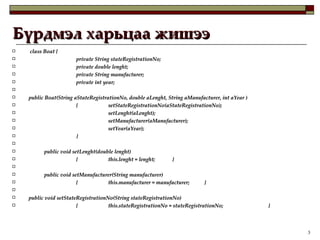 Бүрдмэл харьцаа жишээ class Boat {  private String stateRegistrationNo; private double lenght; private String manufacturer; private int year; public Boat(String aStateRegistrationNo, double aLenght, String aManufacturer, int aYear )  { setStateRegistrationNo(aStateRegistrationNo); setLenght(aLenght); setManufacturer(aManufacturer); setYear(aYear); }   public void setLenght(double lenght)  { this.lenght = lenght; }   public void setManufacturer(String manufacturer)  { this.manufacturer = manufacturer; }   public void setStateRegistrationNo(String stateRegistrationNo)  { this.stateRegistrationNo = stateRegistrationNo; } 