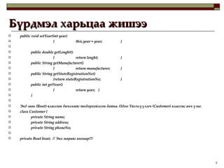 Бүрдмэл харьцаа жишээ public void setYear(int year) { this.year = year; }   public double getLenght()  { return lenght; } public String getManufacturer() { return manufacturer; } public String getStateRegistrationNo()  {return stateRegistrationNo; } public int getYear() { return year; } }   Энд завь (Boat) классын бичлэгийг тодорхойлсон байна. Одоо Үйлчлүүлэгч (Customer) классыг аьч үзье.  class Customer { private String name; private String address; private String phoneNo; private Boat boat;  // Энэ мөрийг анхаар !!! 