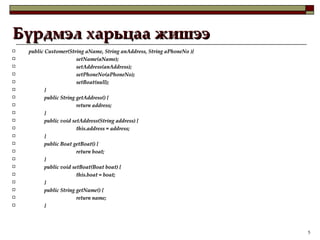Бүрдмэл харьцаа жишээ public Customer(String aName, String anAddress, String aPhoneNo ){ setName(aName); setAddress(anAddress); setPhoneNo(aPhoneNo); setBoat(null);  } public String getAddress() { return address; } public void setAddress(String address) { this.address = address; } public Boat getBoat() { return boat; } public void setBoat(Boat boat) { this.boat = boat; } public String getName() { return name; } 