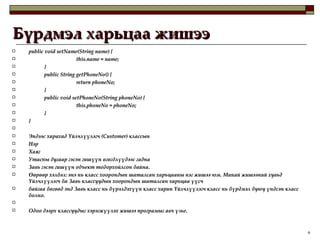 Бүрдмэл харьцаа жишээ public void setName(String name) { this.name = name; } public String getPhoneNo() { return phoneNo; } public void setPhoneNo(String phoneNo) { this.phoneNo = phoneNo; }  }   Эндээс харахад Үйлчлүүлэгч (Customer) классын  Нэр  Хаяг Утасны дугаар гэсэн гишүүн өгөгдлүүдээс гадна Завь гэсэн гишүүн объект тодорхойлсон байна.  Өөрөөр хэлбэл: энэ нь класс хоорондын шаталсан харьцааны нэг жишээ юм. Манай жишээний хувьд Үйлчлүүлэгч ба Завь классуудын хоорондын шаталсан харьцаа үүсч  байгаа бөгөөд энд Завь класс нь бүрэлдэхүүн класс харин Үйлчлүүлэгч класс нь бүрдмэл буюу үндсэн класс болно.   Одоо дээрх классуудыг хэрэгжүүлэх жишээ програмыг авч үзье. 