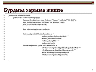 Бүрдмэл харьцаа жишээ public class TesterAssociation { public static void main(String args[]){ Customer firstCustomer= new Customer("Eleanor","Atlanta","123-4567"); Boat firstBoat=new Boat("MO34561",28,"Ttartsan",2002); firstCustomer.setBoat(firstBoat); Boat aBoat= firstCustomer.getBoat();   System.out.println("Boat Information is: " +aBoat.getStateRegistrationNo()+" " +aBoat.getManufacturer()+" " +aBoat.getLenght()+" " +aBoat.getYear()); System.out.println("Again, Boat Information is: " +firstCustomer.getBoat().getStateRegistrationNo()+" " +firstCustomer.getBoat().getManufacturer()+" " +firstCustomer.getBoat().getLenght()+" " +firstCustomer.getBoat().getYear()); } } 