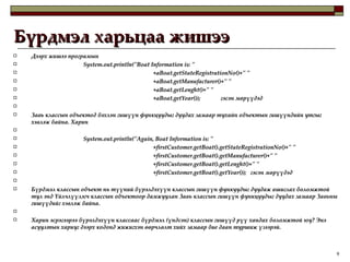 Бүрдмэл харьцаа жишээ Дээрх жишээ програмын System.out.println("Boat Information is: " +aBoat.getStateRegistrationNo()+" " +aBoat.getManufacturer()+" " +aBoat.getLenght()+" " +aBoat.getYear());  гэсэн мөрүүдэд   Завь классын объектод бэхлэн гишүүн функцуудыг дуудах замаар тухайн объектын гишүүндийн утгыг хэвлэж байна. Харин    System.out.println("Again, Boat Information is: " +firstCustomer.getBoat().getStateRegistrationNo()+" " +firstCustomer.getBoat().getManufacturer()+" " +firstCustomer.getBoat().getLenght()+" " +firstCustomer.getBoat().getYear());  гэсэн мөрүүдэд    Бүрдмэл классын объект нь түүний бүрэлдэхүүн классын гишүүн функуудыг дуудаж ашиглах боломжтой тул энд Үйлчлүүлэгч классын объектоор дамжуулан Завь классын гишүүн функцуудыг дуудах замаар Завьны гишүүдийг хэвлэж байна.   Харин эсрэгээрээ бүрэлдэхүүн классаас бүрдмэл (үндсэн) классын гишүүд рүү хандах боломжтой юу? Энэ асуултын хариуг дээрх кодонд жижигхэн өөрчлөлт хийх замаар бие даан туршиж үзээрэй.  