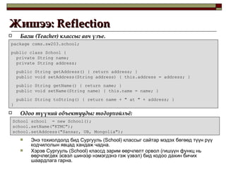 Жишээ:  Reflection  Багш  (Teacher)  классыг авч үзъе. Одоо түүний объектуудыг тодорхойлъё : Энэ тохиолдолд бид Сургууль  (School)  классыг сайтар мэдэх бөгөөд түүн рүү кодчилолын явцад хандаж чадна. Хэрэв Сургууль  (School)  классд зарим өөрчлөлт орвол  ( гишүүн функц нь өөрчлөгдөх эсвэл шинээр нэмэгдэнэ гэж үзвэл )  бид кодоо дахин бичих шаардлага гарна. package csms.sw203.school; public class School { private String name; private String address; public String getAddress() { return address; } public void setAddress(String address) { this.address = address; } public String getName() { return name; } public void setName(String name) { this.name = name; } public String toString() { return name + " at " + address; } } School school  = new School(); school.setName("KTMC"); school.setAddress("Sansar, UB, Mongolia"); 