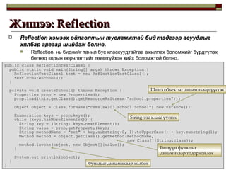 Reflection  хэмээх ойлголтын тусламжтай бид тэдгээр асуудлыг хялбар аргаар шийдэж болно.   Reflection  нь биднийг танил бус классуудтайгаа ажиллах боломжийг бүрдүүлэх бөгөөд кодын өөрчлөлтийг төвөггүйхэн хийх боломжтой болно. Жишээ:  Reflection  public class ReflectionTestClass1 { public static void main(String[] args) throws Exception { ReflectionTestClass1 test = new ReflectionTestClass1(); test.createSchool(); } private void createSchool() throws Exception { Properties prop = new Properties(); prop.load(this.getClass().getResourceAsStream("school.properties")); Object object = Class.forName("csms.sw203.school.School").newInstance(); Enumeration keys = prop.keys(); while (keys.hasMoreElements()) { String key = (String) keys.nextElement(); String value = prop.getProperty(key); String methodName = "set" + key.substring(0, 1).toUpperCase() + key.substring(1); Method method = object.getClass().getMethod(methodName,    new Class[]{String.class}); method.invoke(object, new Object[]{value}); } System.out.println(object); } } String -ээс класс үүсгэх Шинэ объектыг динамикаар үүсгэх Гишүүн функцыг динамикаар тодорхойлох Функцыг динамикаар холбох 