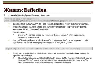 createSchool()   фунцыг дэлгэрэнгүй авч үзье. Дээрх 2 мөр нь  CLASSPATH  –аас  “school.properties”  текст файлыг ачаалдаг. Properties  гэдэг нь  Java  класс юм. Түүнийг  “properties”  нэртэй текст файлд хадгалах бөгөөд дараах форматтай.  name=value Энэхүү  Properties  класс нь  “names”  болон  “values” -ийг тодорхойлох функцээр хангагдсан. this.getClass().getResourceAsStream("school.properties")  гэсэн мөрөнд тухайн идэвхитэй замаас  School.properties  файлын агуулгыг унших Дээрх мөр нь  reflection -той холбоотой 2 онцлогийг ашиглана.   dynamic class loading   ба   dynamic instantiation . Class.forName("csms.sw203.school.School")  мөр нь  JVM -д “ csms.sw203.school ” нэртэй пакетаас  "School“  нэртэй классыг хайж олоод санах ойд ачааллах үүрэг өгнө. Үр дүнд нь динамкаар ачаалагдсан классын объектыг буцааана. Жишээ:  Reflection  Properties prop = new Properties(); prop.load(this.getClass().getResourceAsStream("school.properties")); Object object = Class.forName("csms.sw203.school.School").newInstance(); 