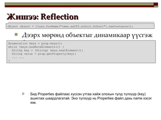 Дээрх мөрөнд объектыг динамикаар үүсгэж байна. Бид  Properties  файлаас хүссэн утгаа хайж олохын тулд түлхүүр  (key)  ашиглах шаардлагатай. Энэ түлхүүр нь  Properties  файл дахь  name  хэсэг юм. Жишээ:  Reflection  Object object = Class.forName("csms.sw203.school.School").newInstance(); Enumeration keys = prop.keys(); while (keys.hasMoreElements()) { String key = (String) keys.nextElement(); String value = prop.getProperty(key); ... ... } 