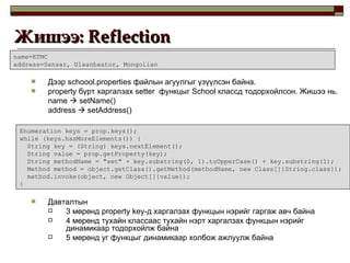 Дээр  schoool.properties  файлын агуулгыг үзүүлсэн байна . property  бүрт харгалзах  setter  функцыг  School  классд тодорхойлсон. Жишээ нь. name    setName() address    setAddress() Давталтын  3 мөрөнд  property key -д харгалзах функцын нэрийг гаргаж авч байна 4 мөрөнд тухайн классаас тухайн нэрт харгалзах функцын нэрийг динамикаар тодорхойлж байна 5 мөрөнд уг функцыг динамикаар холбож ажлуулж байна Жишээ:  Reflection  name=KTMC address=Sansar, Ulaanbaator, Mongolian Enumeration keys = prop.keys(); while (keys.hasMoreElements()) { String key = (String) keys.nextElement(); String value = prop.getProperty(key); String methodName = "set" + key.substring(0, 1).toUpperCase() + key.substring(1); Method method = object.getClass().getMethod(methodName, new Class[]{String.class}); method.invoke(object, new Object[]{value}); } 
