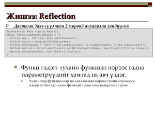 Давталт дахь сүүлчийн 2 мөрөнд анхаарлаа хандуулъя Функц гэдэгт тухайн функцын нэрээс гадна параметрүүдийг хамтад нь авч үздэг.  Хэдийгээр функцын нэр нь адил боловч параметрийн төрлөөрөө ялгаатай бол харгалзах функцыг цааш хайх шаардлага гарна. Жишээ:  Reflection  Enumeration keys = prop.keys(); while (keys.hasMoreElements()) { String key = (String) keys.nextElement(); String value = prop.getProperty(key); String methodName = "set" + key.substring(0, 1).toUpperCase() + key.substring(1); Method method = object.getClass().getMethod(methodName, new Class[]{String.class}); method.invoke(object, new Object[]{value}); } 