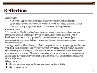 Reflection Даалгавар: Оюутан бүр өөрийн сонгосон сэдэвтээ тохируулан бодлогын даалгавраа өөрөө хийсвэрлэж  ( өөрийн гэсэн нэг класс сонгож )  хожуу холболтыг хэрэгжүүлсэн жижиг хэмжээний програм бичих.  Онолын хувд: Эрт холболт  (Early binding)  нь компиляцын үед дуудагдах функцуудыг мэдэгдэж байхыг шаарддаг. Түүнийг заримдаа статик холболт  (static binding)  ч гэж нэрлэдэг. Эрт холболт нь компиляцын үед ямар функц дуудагдах нь мэдэгдэж байдаг учраас холболтыг компиляцын явцад  (compile time)  хийж өгдөг.  Хожуу холболт  (late binding)  :  Java  програм нь гишүүн функцуудыг биелэх үед нь динамик зохион байгуулалттайгаар дууддаг. Үүнийг хожуу холболт  (late binding)  гэнэ. Хожуу холболтыг динамик холболт  (dynamic binding)  ч гэж заримдаа нэрлэдэг. Хожуу холболтын үед компиляцын үед ямар функц дуудагдах нь тодорхойгүй байдаг учраас холболтыг биелэлтийн явцад  (run- time)  хийж өгдөг.  Шаардлага:  Бодлогын даалгавар нь бодит амьдралд нийцсэн байх.  Бүрэлдэхүүн класс  