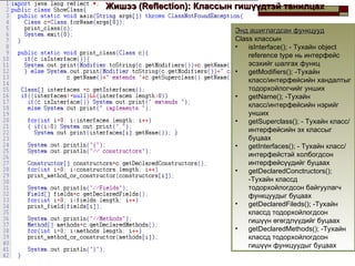 Жишээ  (Reflection) : Классын гишүүдтэй танилцах Энд ашиглагдсан функцууд Class  классын  isInterface();   -  Тухайн  object reference type  нь интерфейс эсэхийг шалгах функц getModifiers();   -Тухайн класс/интерфейсийн хандалтыг тодорхойлогчийг унших getName();   -Тухайн класс/интерфейсийн нэрийг унших getSuperclass();  -  Тухайн класс/интерфейсийн эх классыг буцаах getInterfaces();   -  Тухайн класс/ интерфейстэй холбогдсон интерфейсүүдийг буцаах getDeclaredConctructors();   - Тухайн классд тодорхойлогдсон байгуулагч функцуудыг буцаах getDeclaredFileds();   - Тухайн классд тодорхойлогдсон гишүүн өгөгдлүүдийг буцаах   getDeclaredMethods();   - Тухайн классд тодорхойлогдсон гишүүн функцуудыг буцаах 