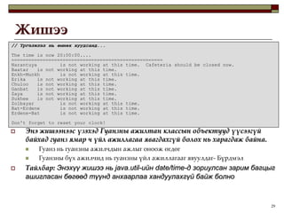17ЖишээодооГуанзны ажилчдын зарим төрлийн албыг үүсгэеpublic class Cashier extends CafeteriaWorker {  public Cashier(String name, int startHour, int stopHour) {    super(name, startHour, stopHour);  }  public void work() {    if (isWorkHour()) {      System.out.println(getName() + "\t will now work at the cashier.");    } else {      System.err.println(getName() + "\t is not working at this time.  " +                         "Cafeteria should be closed now.");    }  }}“Кассчин” бол “Гуанзны ажилтан” юм.public class Cleaner extends CafeteriaWorker {  public Cleaner(String name, int startHour, int stopHour) {    super(name, startHour, stopHour);  }  public void work() {    if (isWorkHour()) {      System.out.println(getName() + "\t will now collect the dishes from " +                         "the dinning area.  When finished, " + getName() +                         " will clean the dishes.");    } else {      System.err.println(getName() + "\t is not working at this time.");    }  }}“Цэвэрлэгч” бол “Гуанзны ажилтан” юм.