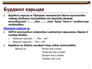 3Бүрдмэл харьцааБүрдмэл харьаа нь Програм хангамжийн дахин ашиглагдах чадвар (Software reuseability)-ийг дэмждэг бөгөөд өгүүлбэрзүйн “..........бол ..........тай” буюу “have a” холбоосоор холбогддог.Ойлголт сэргээх ньОХП-д классуудын хоорондын шаталсан харьцааны дараах 2 хэлбэр байдаг.Удамшил харьцаа   “... бол... юм”Бүрдмэл харьцаа  “...бол...тай”Бүрдмэл нь бодит амьдрал дээр элбэг тохиолддог.		    Жишээ нь:                        Person has a heart                                                     Computer has a cooler                                                     Student has a mobile                                                     Teacher has a car                