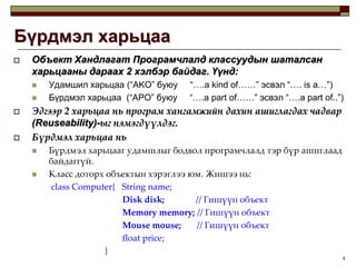 4Бүрдмэл харьцааОбъект Хандлагат Програмчлалд классуудын шаталсан харьцааны дараах 2 хэлбэр байдаг. Үүнд:Удамшил харьцаа (“AKO” буюу     “….a kind of……” эсвэл “….is a…”)Бүрдмэл харьцаа  (“APO” буюу     “….a part of……” эсвэл “….a part of..”)Эдгээр 2 харьцаа нь програм хангамжийн дахин ашиглагдах чадвар(Reuseability)-ыг нэмэгдүүлдэг.Бүрдмэл харьцаа нь  Бүрдмэл харьцааг удамшлыг бодвол програмчлалд тэр бүр ашиглаад байдаггүй.Класс доторх объектын хэрэглээ юм. Жишээ нь:class Computer{   String name; Disk disk;// Гишүүн объектMemory memory; // Гишүүн объект                                 Mouse mouse;// Гишүүн объект                                 float price;        	                 }