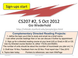 Sign-ups start


                    CS207 #2, 5 Oct 2012
                              Gio Wiederhold
                 http://infolab.stanford.edu/people/gio.html
               Complementary Directed Reading Projects:
      1. define the topic you‘d like to study and email me a brief memo.
    I can either provide readings then or we can discuss it further by appointment
   2. Sign up for a directed reading course at your level (UG or Grad) in EE or CS.
  Use my Directed course Section Id, either 17(CS) and 65(EE).
 The number of units should be about the (number of hours/week you plan on) / 4.
 3. Draft due 19 Nov. Feedback from me 25 Nov. Final report due 7 Dec.2010
4. Topics later today.     Pointers to references: see main WikiPage
   10/6/2012                          CS207 Fall 2012                                1
 