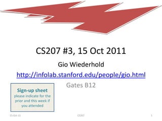 CS207 #3, 15 Oct 2011
                    Gio Wiederhold
     http://infolab.stanford.edu/people/gio.html
                       Gates B12
      Sign-up sheet
   please indicate for the
   prior and this week if
       you attended

15-Oct-11                    CS207                 1
 