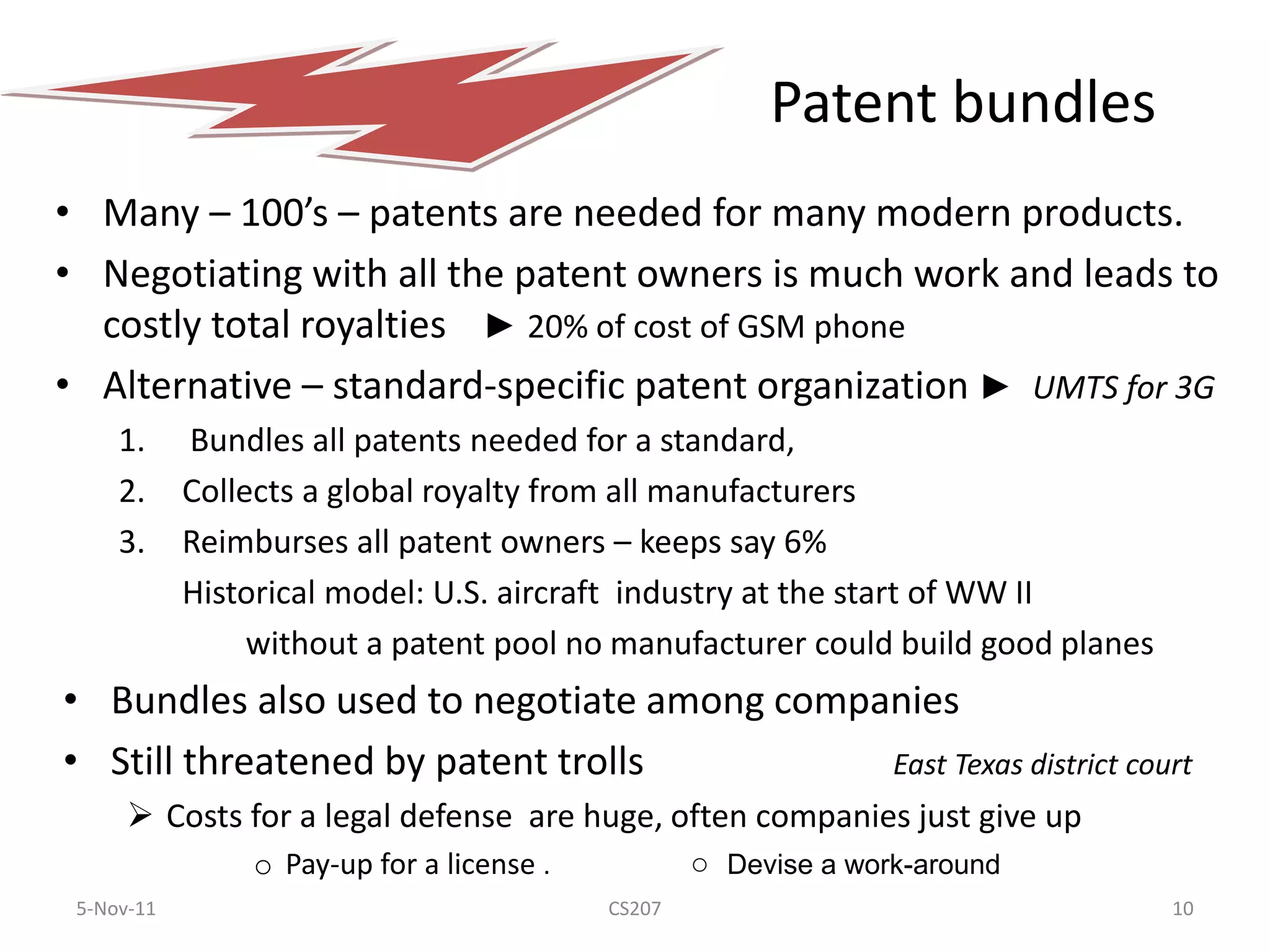 Patent bundles
• Many – 100’s – patents are needed for many modern products.
• Negotiating with all the patent owners is much work and leads to
  costly total royalties ► 20% of cost of GSM phone
• Alternative – standard-specific patent organization ► UMTS for 3G
     1.     Bundles all patents needed for a standard,
     2.     Collects a global royalty from all manufacturers
     3.     Reimburses all patent owners – keeps say 6%
            Historical model: U.S. aircraft industry at the start of WW II
                 without a patent pool no manufacturer could build good planes
• Bundles also used to negotiate among companies
• Still threatened by patent trolls         East Texas district court
       Costs for a legal defense are huge, often companies just give up
                o Pay-up for a license .           ○ Devise a work-around
 5-Nov-11                                  CS207                                 10
 