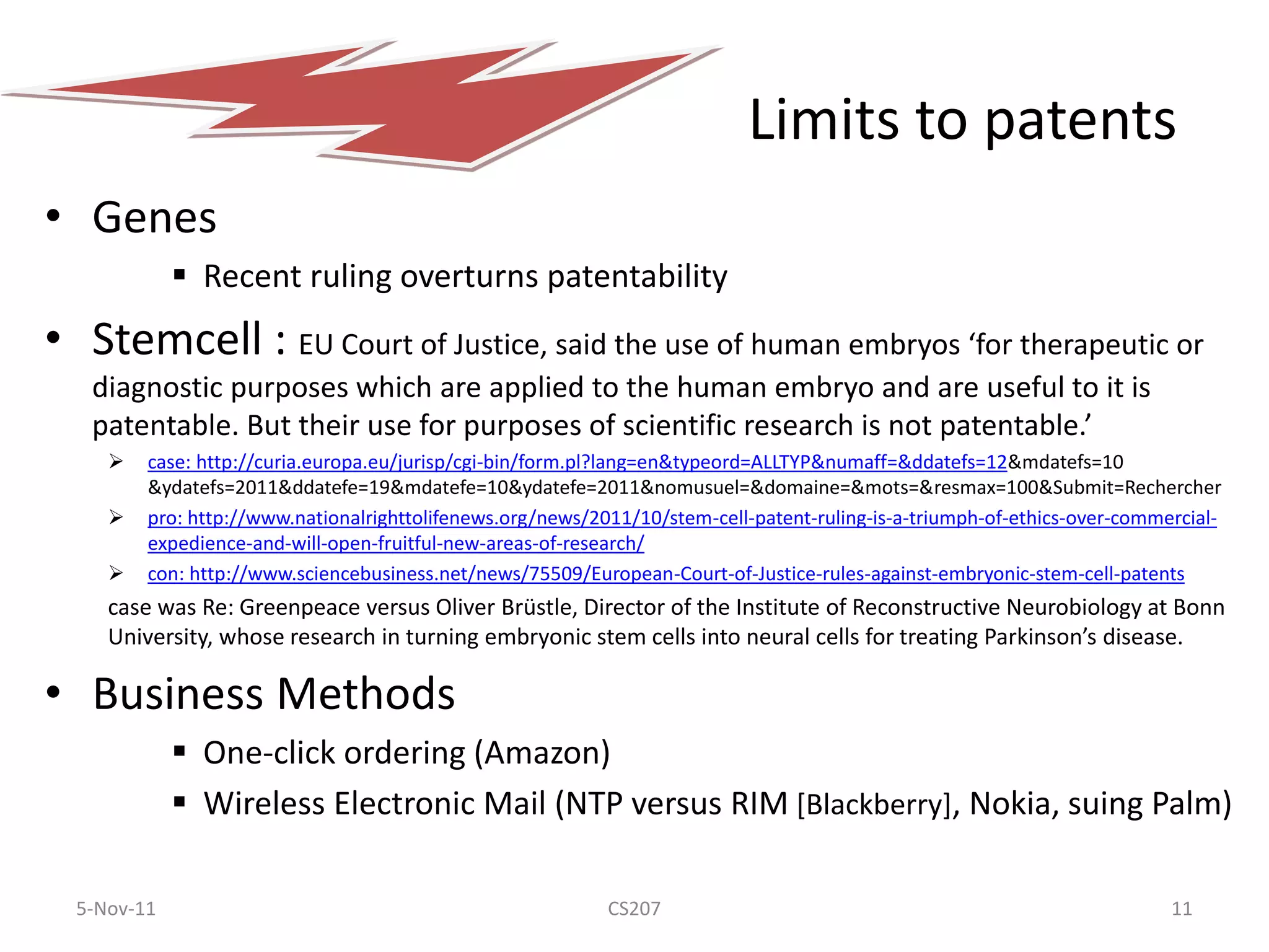 Limits to patents
• Genes
              Recent ruling overturns patentability
• Stemcell : EU Court of Justice, said the use of human embryos ‘for therapeutic or
   diagnostic purposes which are applied to the human embryo and are useful to it is
   patentable. But their use for purposes of scientific research is not patentable.’
        case: http://curia.europa.eu/jurisp/cgi-bin/form.pl?lang=en&typeord=ALLTYP&numaff=&ddatefs=12&mdatefs=10
         &ydatefs=2011&ddatefe=19&mdatefe=10&ydatefe=2011&nomusuel=&domaine=&mots=&resmax=100&Submit=Rechercher
        pro: http://www.nationalrighttolifenews.org/news/2011/10/stem-cell-patent-ruling-is-a-triumph-of-ethics-over-commercial-
         expedience-and-will-open-fruitful-new-areas-of-research/
        con: http://www.sciencebusiness.net/news/75509/European-Court-of-Justice-rules-against-embryonic-stem-cell-patents
     case was Re: Greenpeace versus Oliver Brüstle, Director of the Institute of Reconstructive Neurobiology at Bonn
     University, whose research in turning embryonic stem cells into neural cells for treating Parkinson’s disease.

• Business Methods
              One-click ordering (Amazon)
              Wireless Electronic Mail (NTP versus RIM [Blackberry], Nokia, suing Palm)

  5-Nov-11                                                  CS207                                                          11
 