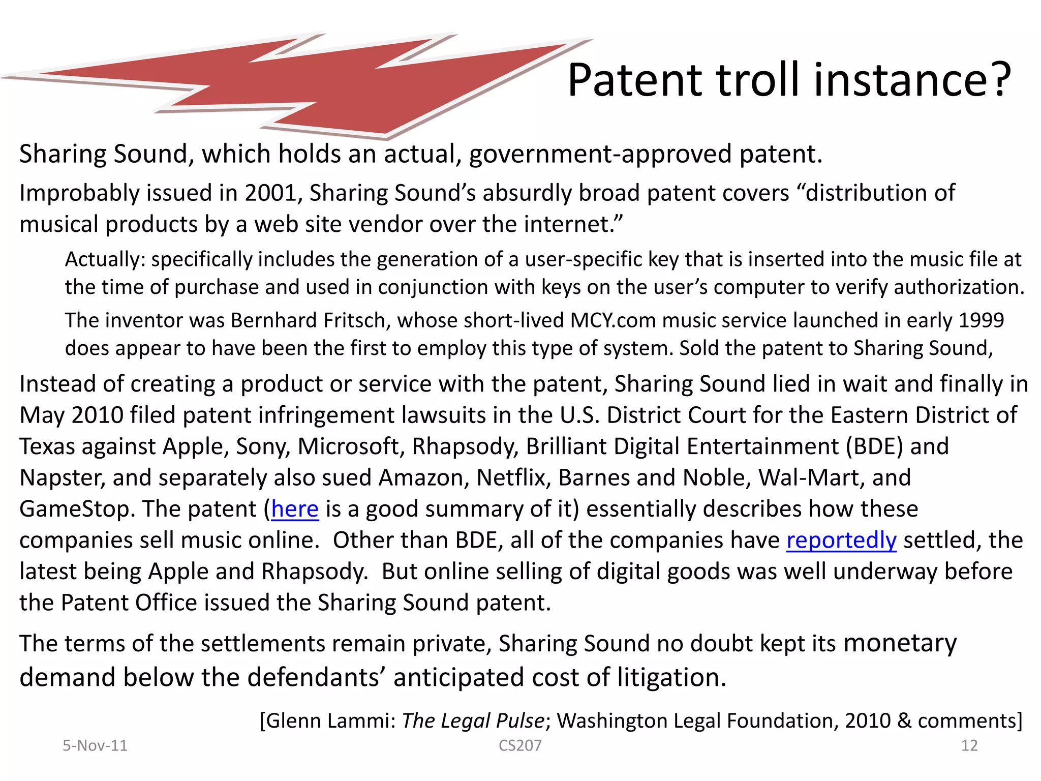 Patent troll instance?
Sharing Sound, which holds an actual, government-approved patent.
Improbably issued in 2001, Sharing Sound’s absurdly broad patent covers “distribution of
musical products by a web site vendor over the internet.”
    Actually: specifically includes the generation of a user-specific key that is inserted into the music file at
    the time of purchase and used in conjunction with keys on the user’s computer to verify authorization.
    The inventor was Bernhard Fritsch, whose short-lived MCY.com music service launched in early 1999
    does appear to have been the first to employ this type of system. Sold the patent to Sharing Sound,
Instead of creating a product or service with the patent, Sharing Sound lied in wait and finally in
May 2010 filed patent infringement lawsuits in the U.S. District Court for the Eastern District of
Texas against Apple, Sony, Microsoft, Rhapsody, Brilliant Digital Entertainment (BDE) and
Napster, and separately also sued Amazon, Netflix, Barnes and Noble, Wal-Mart, and
GameStop. The patent (here is a good summary of it) essentially describes how these
companies sell music online. Other than BDE, all of the companies have reportedly settled, the
latest being Apple and Rhapsody. But online selling of digital goods was well underway before
the Patent Office issued the Sharing Sound patent.
The terms of the settlements remain private, Sharing Sound no doubt kept its monetary
demand below the defendants’ anticipated cost of litigation.
                          [Glenn Lammi: The Legal Pulse; Washington Legal Foundation, 2010 & comments]
    5-Nov-11                                         CS207                                               12
 