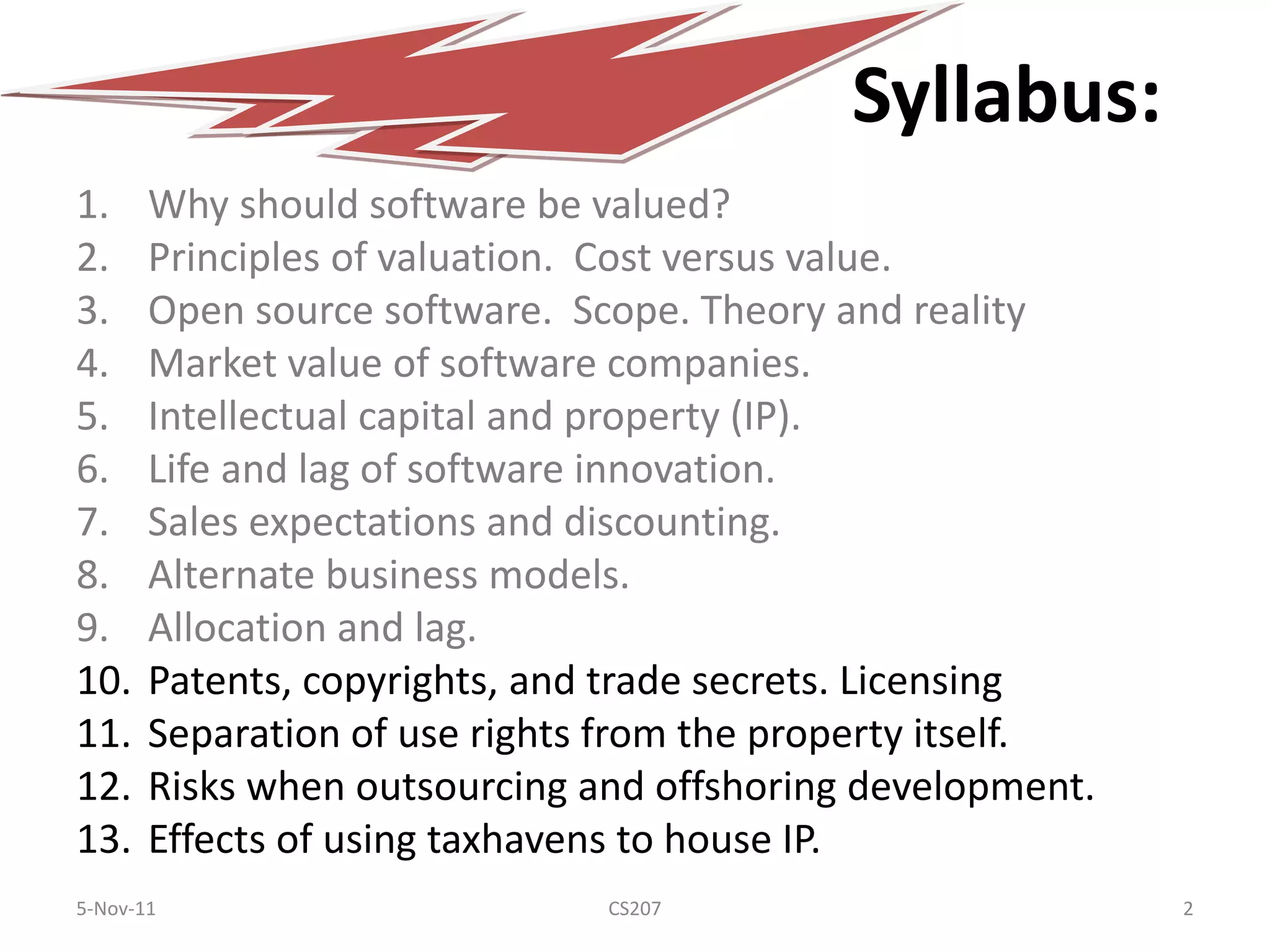 Syllabus:
1.     Why should software be valued?
2.     Principles of valuation. Cost versus value.
3.     Open source software. Scope. Theory and reality
4.     Market value of software companies.
5.     Intellectual capital and property (IP).
6.     Life and lag of software innovation.
7.     Sales expectations and discounting.
8.     Alternate business models.
9.     Allocation and lag.
10.    Patents, copyrights, and trade secrets. Licensing
11.    Separation of use rights from the property itself.
12.    Risks when outsourcing and offshoring development.
13.    Effects of using taxhavens to house IP.
5-Nov-11                       CS207                        2
 