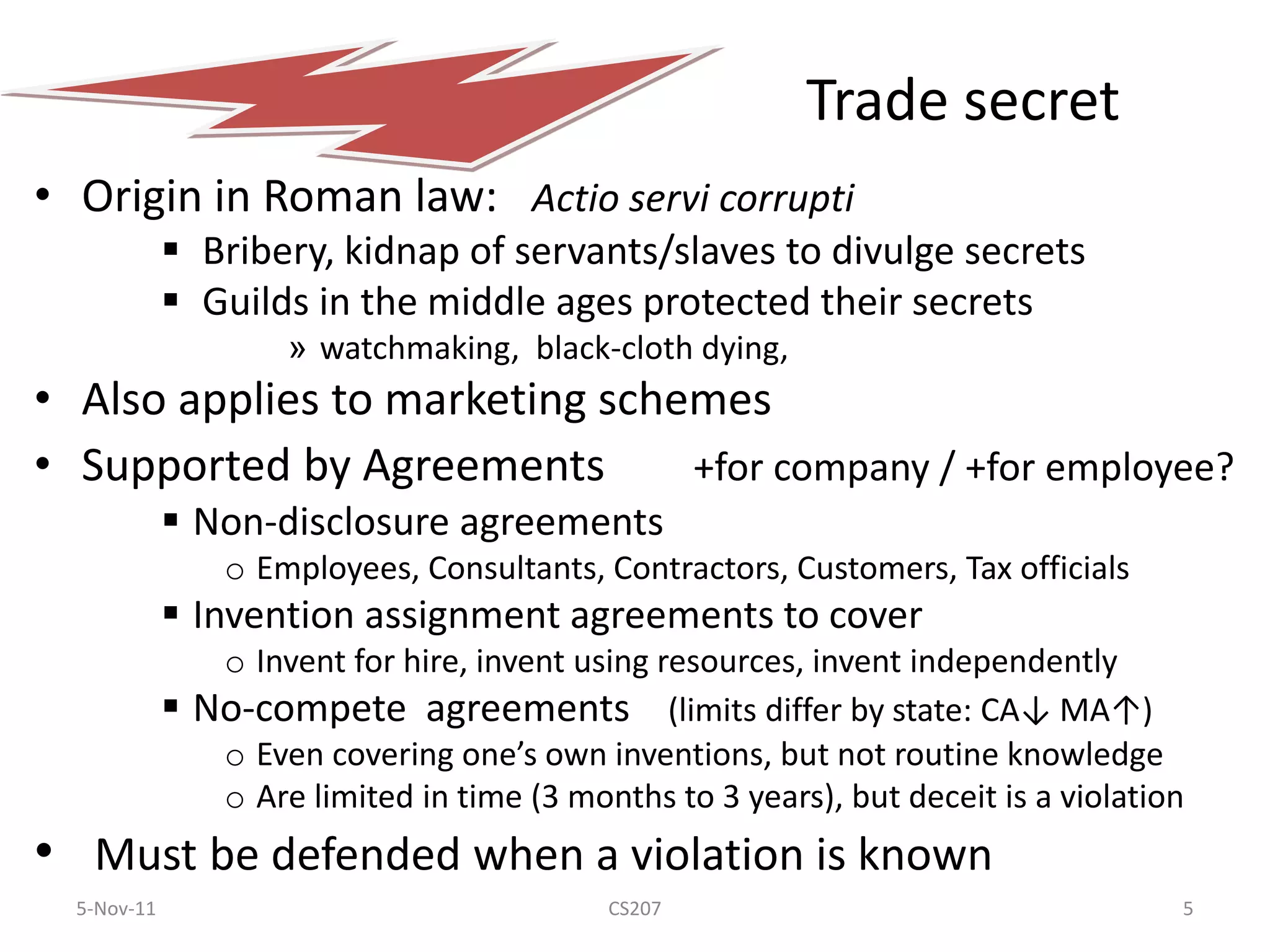 Trade secret
• Origin in Roman law: Actio servi corrupti
              Bribery, kidnap of servants/slaves to divulge secrets
              Guilds in the middle ages protected their secrets
                      » watchmaking, black-cloth dying,
• Also applies to marketing schemes
• Supported by Agreements       +for company / +for employee?
              Non-disclosure agreements
                 o Employees, Consultants, Contractors, Customers, Tax officials
              Invention assignment agreements to cover
                o Invent for hire, invent using resources, invent independently
              No-compete agreements (limits differ by state: CA↓ MA↑)
                o Even covering one’s own inventions, but not routine knowledge
                o Are limited in time (3 months to 3 years), but deceit is a violation
• Must be defended when a violation is known
  5-Nov-11                                  CS207                                    5
 